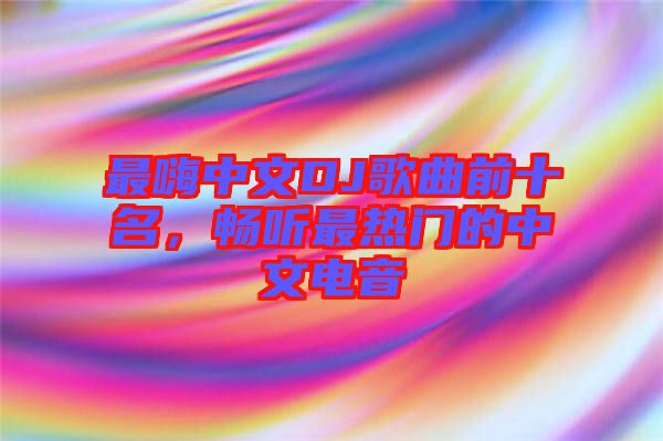 最嗨中文DJ歌曲前十名，暢聽(tīng)最熱門(mén)的中文電音