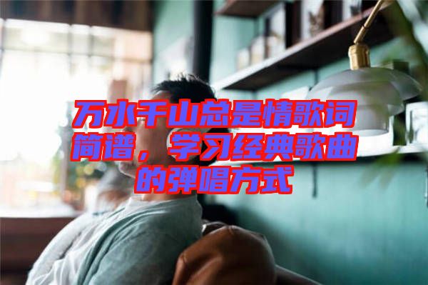 萬(wàn)水千山總是情歌詞簡(jiǎn)譜，學(xué)習(xí)經(jīng)典歌曲的彈唱方式