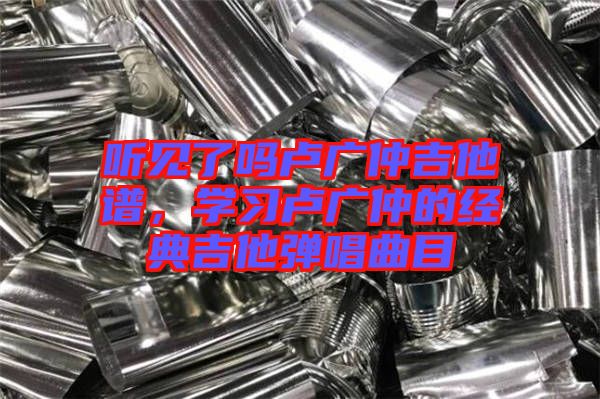 聽(tīng)見(jiàn)了嗎盧廣仲吉他譜，學(xué)習(xí)盧廣仲的經(jīng)典吉他彈唱曲目