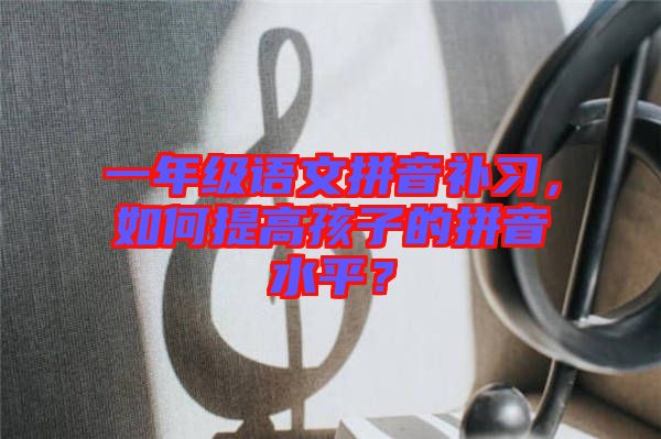 一年級語文拼音補(bǔ)習(xí)，如何提高孩子的拼音水平？
