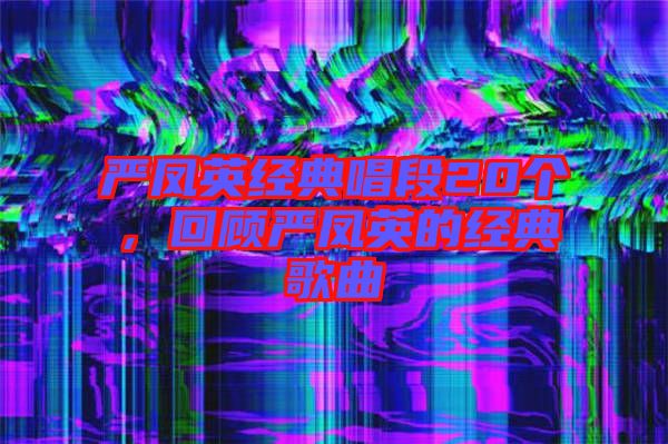 嚴(yán)鳳英經(jīng)典唱段20個(gè)，回顧嚴(yán)鳳英的經(jīng)典歌曲