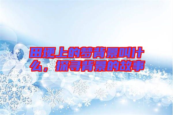 田埂上的夢(mèng)背景叫什么，探尋背景的故事