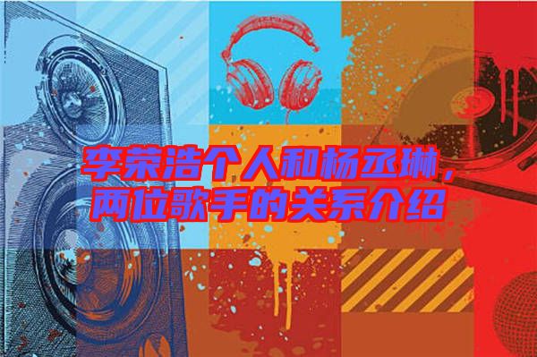李榮浩個人和楊丞琳，兩位歌手的關(guān)系介紹