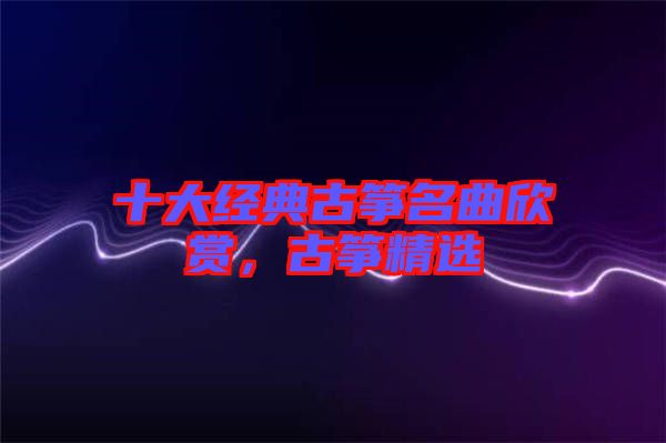 十大經(jīng)典古箏名曲欣賞，古箏精選