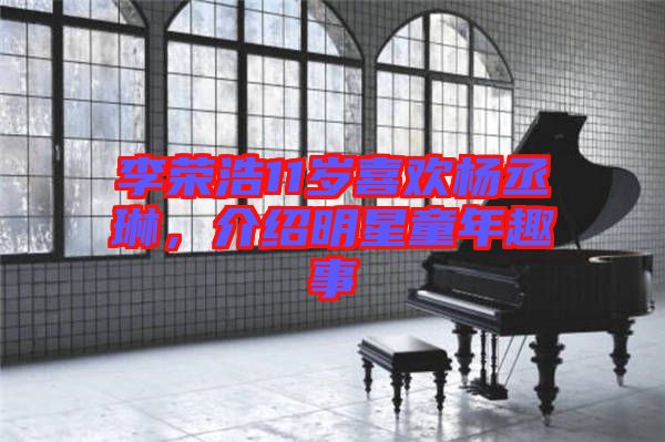 李榮浩11歲喜歡楊丞琳，介紹明星童年趣事
