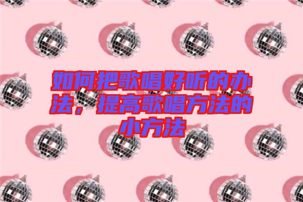 如何把歌唱好聽的辦法，提高歌唱方法的小方法