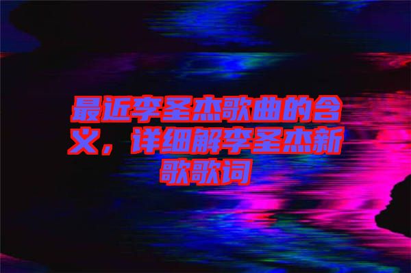 最近李圣杰歌曲的含義，詳細(xì)解李圣杰新歌歌詞