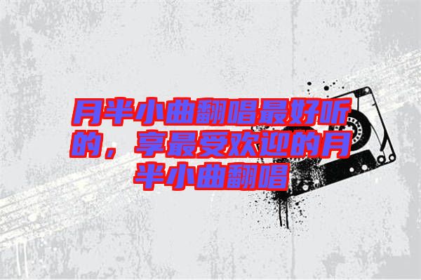 月半小曲翻唱最好聽的，享最受歡迎的月半小曲翻唱