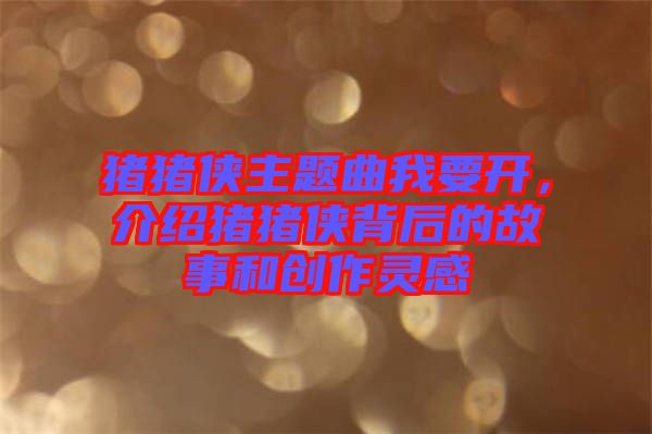 豬豬俠主題曲我要開，介紹豬豬俠背后的故事和創(chuàng)作靈感