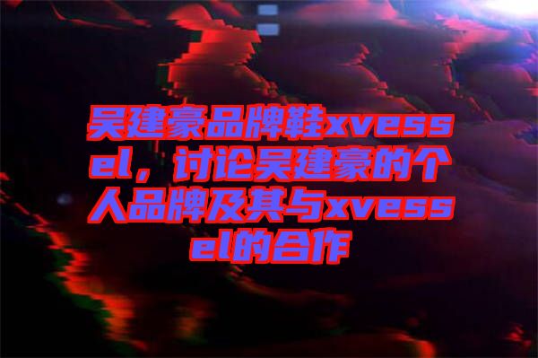 吳建豪品牌鞋xvessel，討論吳建豪的個人品牌及其與xvessel的合作