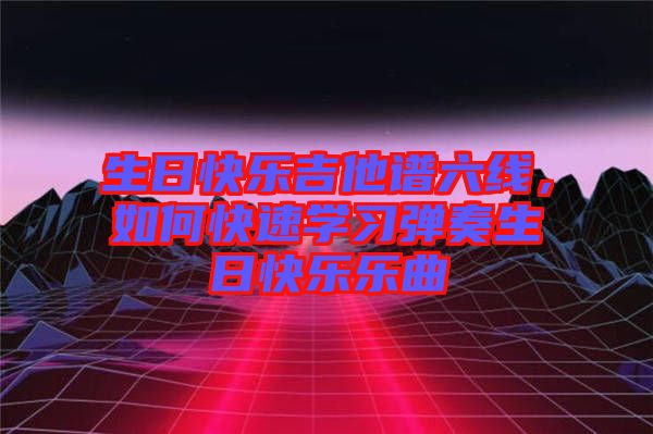 生日快樂(lè)吉他譜六線，如何快速學(xué)習(xí)彈奏生日快樂(lè)樂(lè)曲