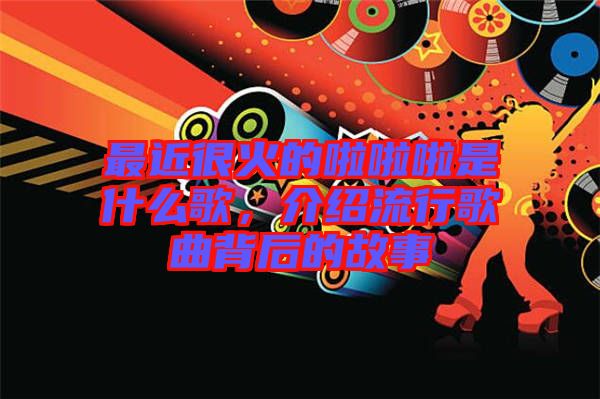最近很火的啦啦啦是什么歌，介紹流行歌曲背后的故事