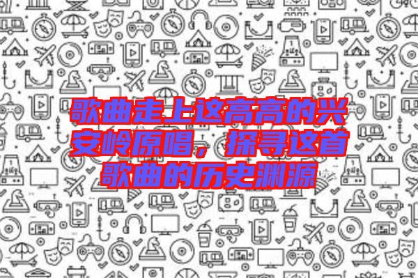歌曲走上這高高的興安嶺原唱，探尋這首歌曲的歷史淵源