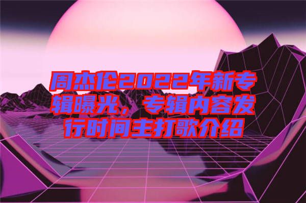 周杰倫2022年新專輯曝光，專輯內(nèi)容發(fā)行時間主打歌介紹