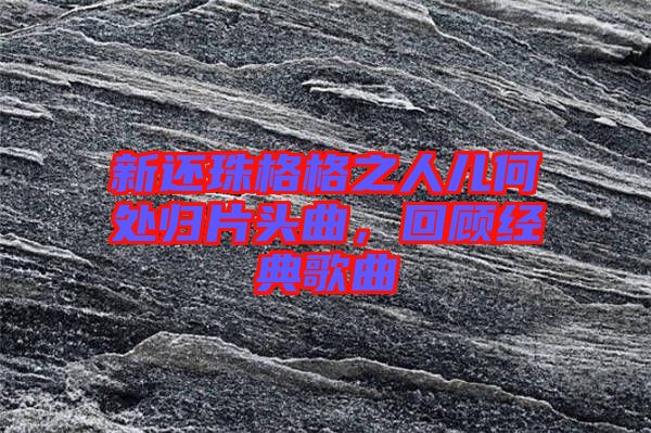新還珠格格之人兒何處歸片頭曲，回顧經(jīng)典歌曲
