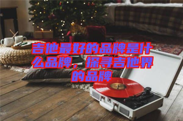 吉他最好的品牌是什么品牌，探尋吉他界的品牌