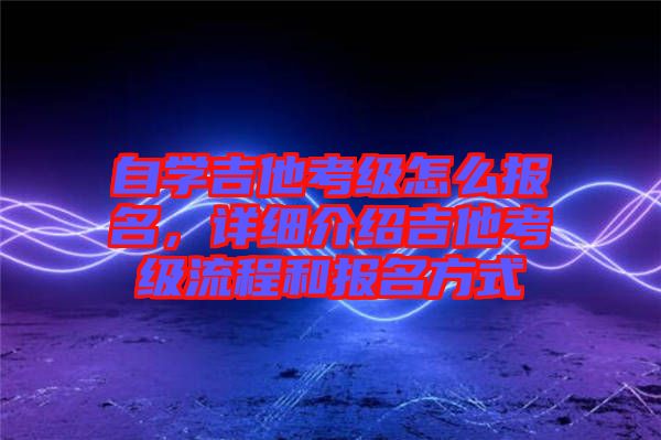 自學(xué)吉他考級怎么報名，詳細(xì)介紹吉他考級流程和報名方式