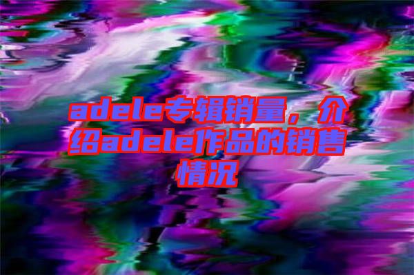 adele專輯銷量，介紹adele作品的銷售情況