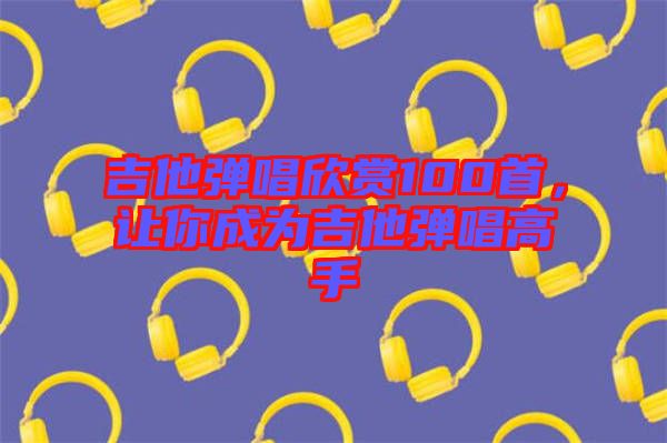 吉他彈唱欣賞100首，讓你成為吉他彈唱高手