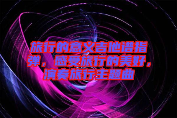 旅行的意義吉他譜指彈，感受旅行的美好，演奏旅行主題曲