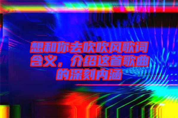 想和你去吹吹風(fēng)歌詞含義，介紹這首歌曲的深刻內(nèi)涵