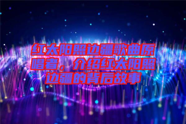 紅太陽照邊疆歌曲原唱者，介紹紅太陽照邊疆的背后故事