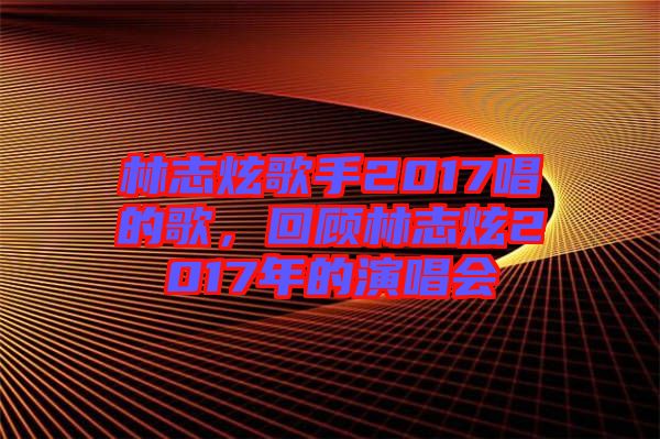 林志炫歌手2017唱的歌，回顧林志炫2017年的演唱會(huì)