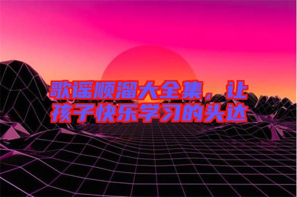 歌謠順溜大全集，讓孩子快樂學(xué)習(xí)的頭達(dá)