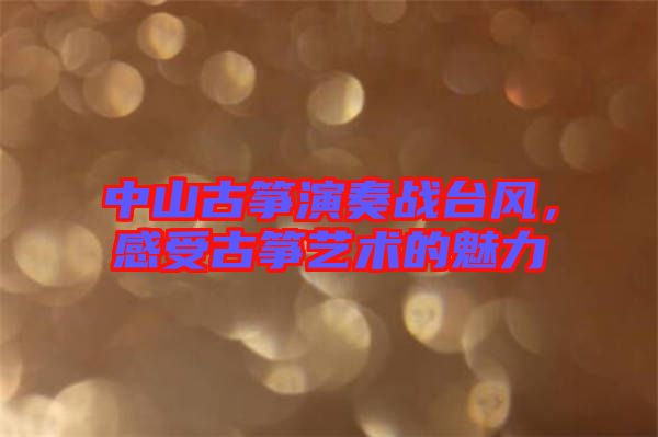 中山古箏演奏戰(zhàn)臺風(fēng)，感受古箏藝術(shù)的魅力