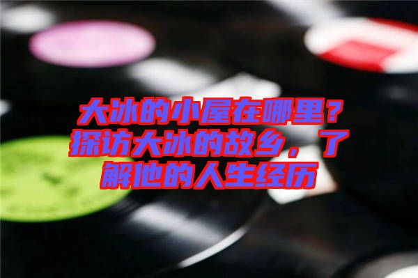 大冰的小屋在哪里？探訪大冰的故鄉(xiāng)，了解他的人生經(jīng)歷