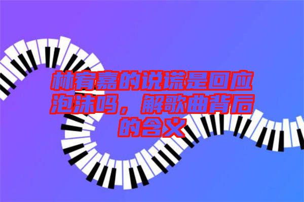 林宥嘉的說謊是回應泡沫嗎，解歌曲背后的含義