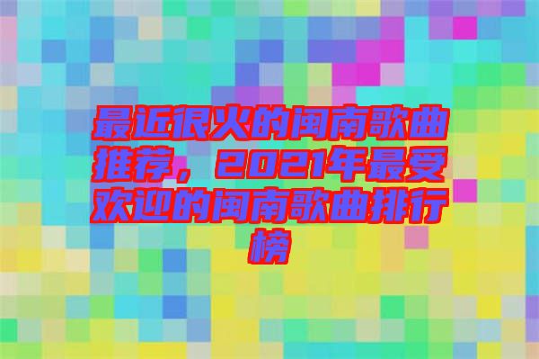 最近很火的閩南歌曲推薦，2021年最受歡迎的閩南歌曲排行榜