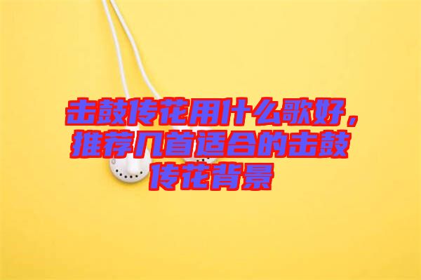 擊鼓傳花用什么歌好，推薦幾首適合的擊鼓傳花背景