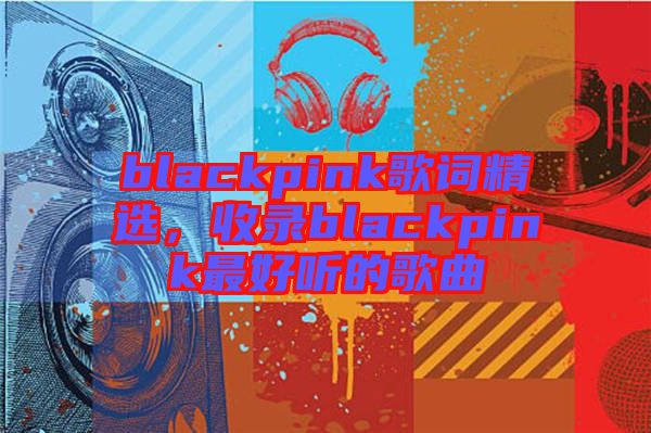 blackpink歌詞精選，收錄blackpink最好聽的歌曲