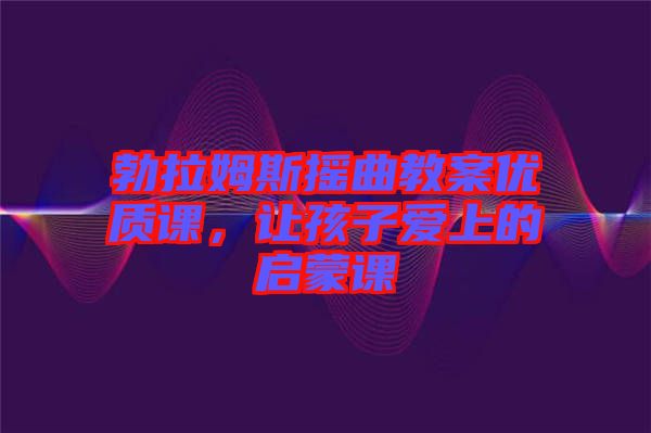 勃拉姆斯搖曲教案優(yōu)質課，讓孩子愛上的啟蒙課