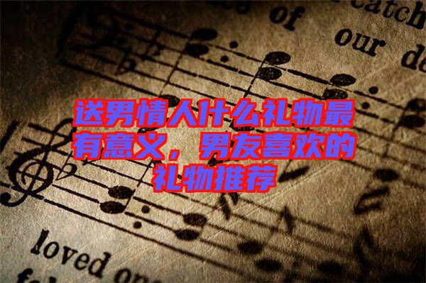 送男情人什么禮物最有意義，男友喜歡的禮物推薦
