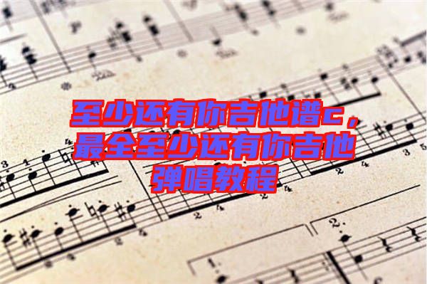 至少還有你吉他譜c，最全至少還有你吉他彈唱教程