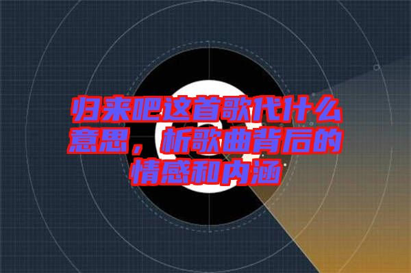 歸來吧這首歌代什么意思，析歌曲背后的情感和內(nèi)涵