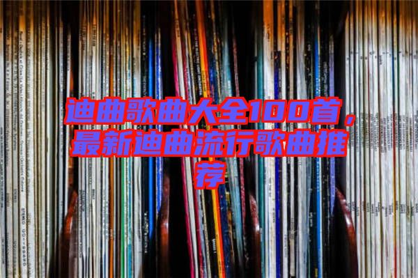 迪曲歌曲大全100首，最新迪曲流行歌曲推薦