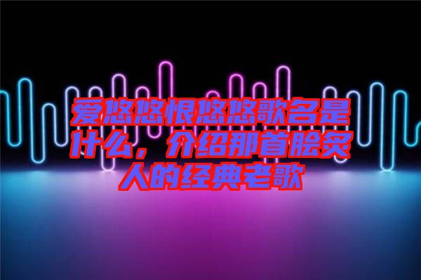 愛(ài)悠悠恨悠悠歌名是什么，介紹那首膾炙人的經(jīng)典老歌