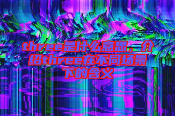 three是什么意思，介紹three在不同場景下的含義