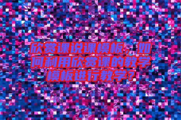 欣賞課說課模板，如何利用欣賞課的教學(xué)模板進行教學(xué)？