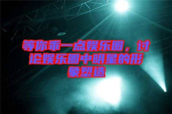 等你乖一點娛樂圈，討論娛樂圈中明星的形象塑造