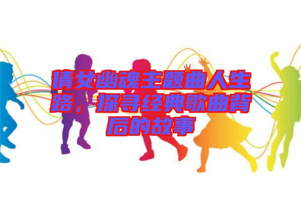倩女幽魂主題曲人生路，探尋經(jīng)典歌曲背后的故事