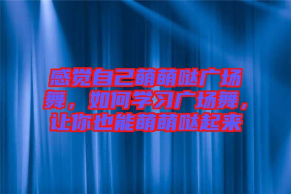 感覺自己萌萌噠廣場(chǎng)舞，如何學(xué)習(xí)廣場(chǎng)舞，讓你也能萌萌噠起來(lái)