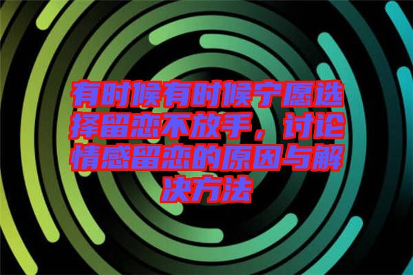 有時候有時候?qū)幵高x擇留戀不放手，討論情感留戀的原因與解決方法