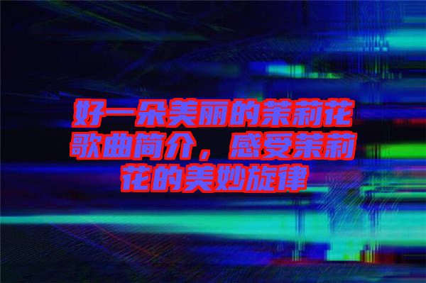好一朵美麗的茉莉花歌曲簡介，感受茉莉花的美妙旋律