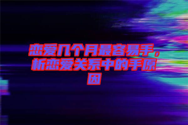 戀愛幾個月最容易手，析戀愛關(guān)系中的手原因
