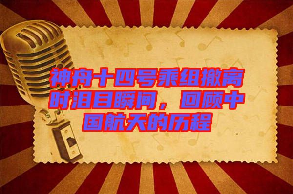 神舟十四號(hào)乘組撤離時(shí)淚目瞬間，回顧中國(guó)航天的歷程