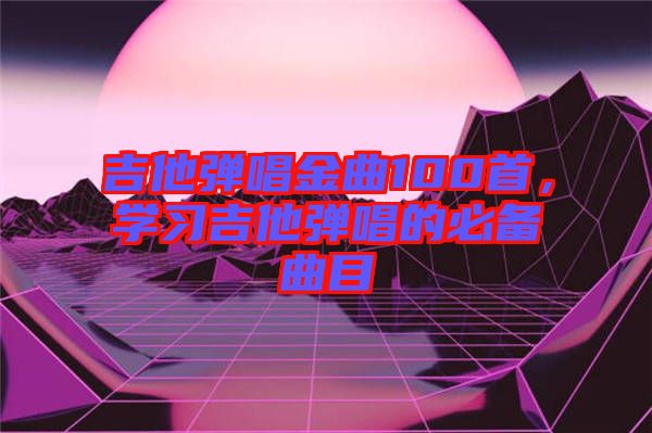 吉他彈唱金曲100首，學習吉他彈唱的必備曲目